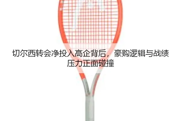 切尔西转会净投入高企背后，豪购逻辑与战绩压力正面碰撞