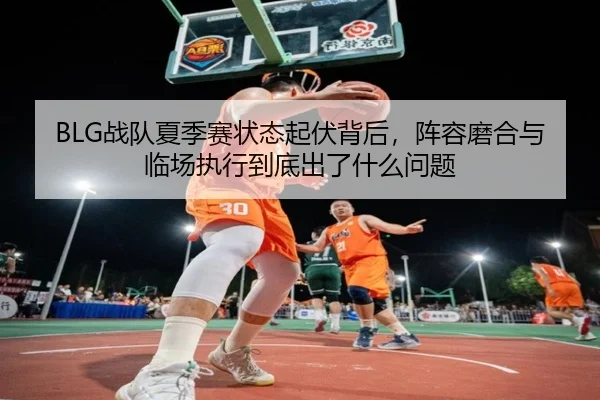 BLG战队夏季赛状态起伏背后，阵容磨合与临场执行到底出了什么问题
